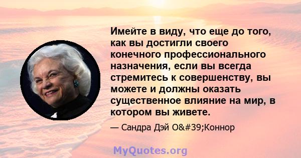 Имейте в виду, что еще до того, как вы достигли своего конечного профессионального назначения, если вы всегда стремитесь к совершенству, вы можете и должны оказать существенное влияние на мир, в котором вы живете.