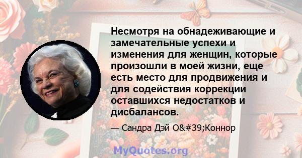 Несмотря на обнадеживающие и замечательные успехи и изменения для женщин, которые произошли в моей жизни, еще есть место для продвижения и для содействия коррекции оставшихся недостатков и дисбалансов.