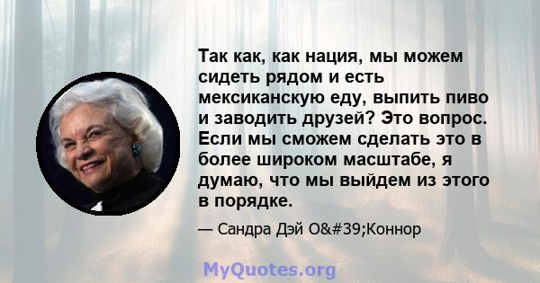 Так как, как нация, мы можем сидеть рядом и есть мексиканскую еду, выпить пиво и заводить друзей? Это вопрос. Если мы сможем сделать это в более широком масштабе, я думаю, что мы выйдем из этого в порядке.