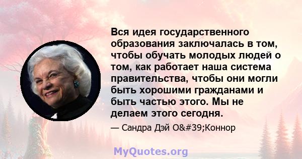 Вся идея государственного образования заключалась в том, чтобы обучать молодых людей о том, как работает наша система правительства, чтобы они могли быть хорошими гражданами и быть частью этого. Мы не делаем этого