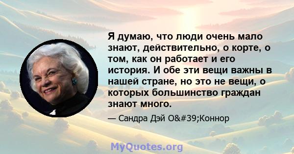 Я думаю, что люди очень мало знают, действительно, о корте, о том, как он работает и его история. И обе эти вещи важны в нашей стране, но это не вещи, о которых большинство граждан знают много.