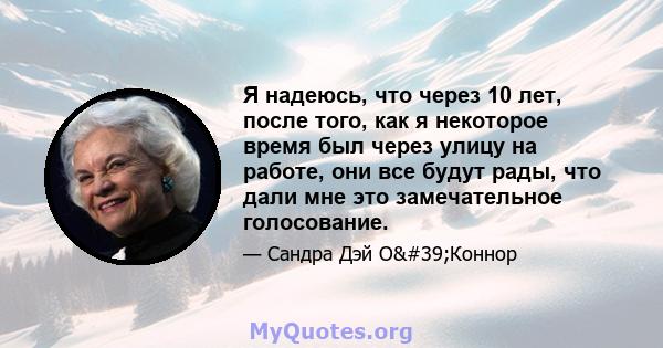 Я надеюсь, что через 10 лет, после того, как я некоторое время был через улицу на работе, они все будут рады, что дали мне это замечательное голосование.