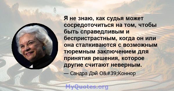 Я не знаю, как судья может сосредоточиться на том, чтобы быть справедливым и беспристрастным, когда он или она сталкиваются с возможным тюремным заключением для принятия решения, которое другие считают неверным.