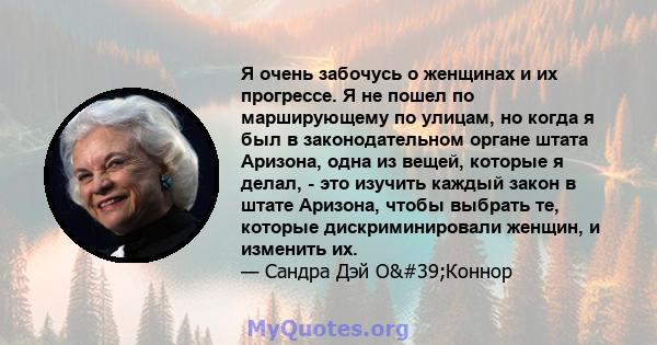 Я очень забочусь о женщинах и их прогрессе. Я не пошел по марширующему по улицам, но когда я был в законодательном органе штата Аризона, одна из вещей, которые я делал, - это изучить каждый закон в штате Аризона, чтобы