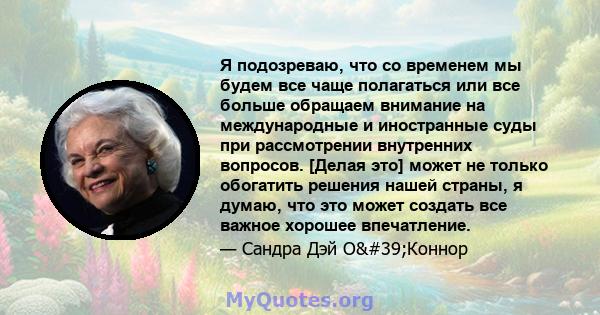 Я подозреваю, что со временем мы будем все чаще полагаться или все больше обращаем внимание на международные и иностранные суды при рассмотрении внутренних вопросов. [Делая это] может не только обогатить решения нашей