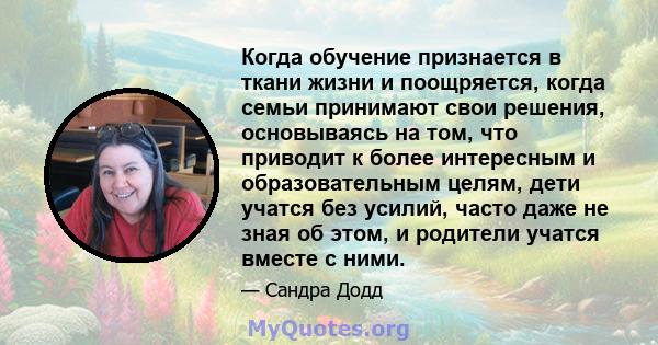 Когда обучение признается в ткани жизни и поощряется, когда семьи принимают свои решения, основываясь на том, что приводит к более интересным и образовательным целям, дети учатся без усилий, часто даже не зная об этом,