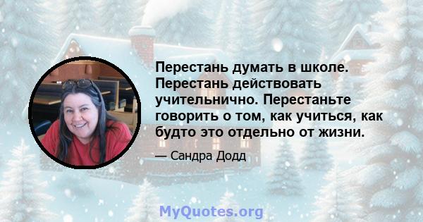 Перестань думать в школе. Перестань действовать учительнично. Перестаньте говорить о том, как учиться, как будто это отдельно от жизни.