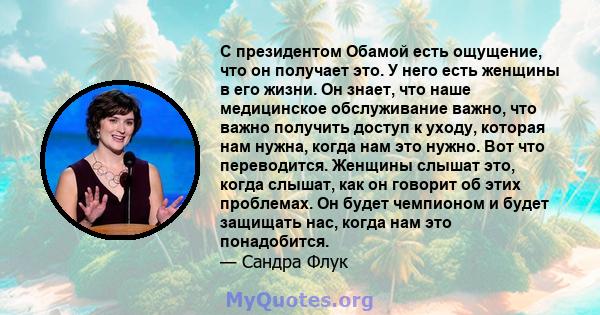 С президентом Обамой есть ощущение, что он получает это. У него есть женщины в его жизни. Он знает, что наше медицинское обслуживание важно, что важно получить доступ к уходу, которая нам нужна, когда нам это нужно. Вот 