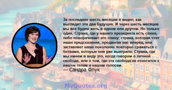 За последние шесть месяцев я видел, как выглядят эти два будущих. И через шесть месяцев мы все будем жить в одном или другом. Но только один. Страна, где у нашего президента есть спина, либо поворачивает его спину;