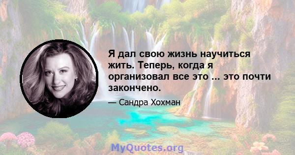 Я дал свою жизнь научиться жить. Теперь, когда я организовал все это ... это почти закончено.