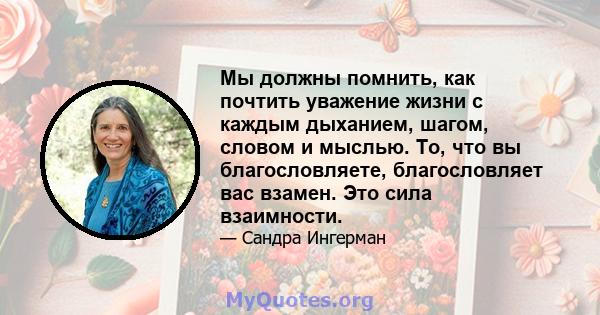 Мы должны помнить, как почтить уважение жизни с каждым дыханием, шагом, словом и мыслью. То, что вы благословляете, благословляет вас взамен. Это сила взаимности.