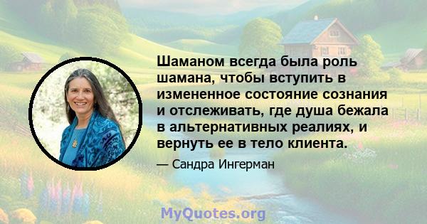 Шаманом всегда была роль шамана, чтобы вступить в измененное состояние сознания и отслеживать, где душа бежала в альтернативных реалиях, и вернуть ее в тело клиента.