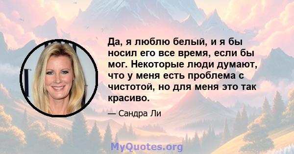 Да, я люблю белый, и я бы носил его все время, если бы мог. Некоторые люди думают, что у меня есть проблема с чистотой, но для меня это так красиво.