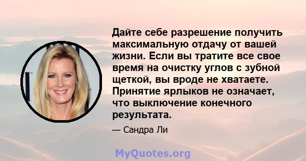 Дайте себе разрешение получить максимальную отдачу от вашей жизни. Если вы тратите все свое время на очистку углов с зубной щеткой, вы вроде не хватаете. Принятие ярлыков не означает, что выключение конечного результата.