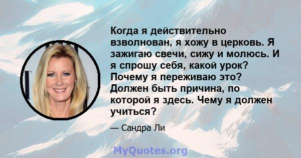 Когда я действительно взволнован, я хожу в церковь. Я зажигаю свечи, сижу и молюсь. И я спрошу себя, какой урок? Почему я переживаю это? Должен быть причина, по которой я здесь. Чему я должен учиться?