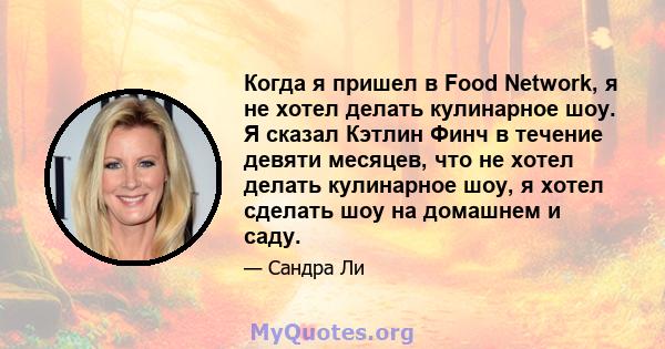 Когда я пришел в Food Network, я не хотел делать кулинарное шоу. Я сказал Кэтлин Финч в течение девяти месяцев, что не хотел делать кулинарное шоу, я хотел сделать шоу на домашнем и саду.