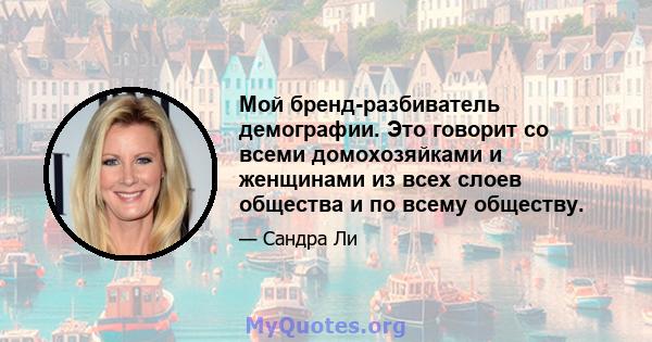 Мой бренд-разбиватель демографии. Это говорит со всеми домохозяйками и женщинами из всех слоев общества и по всему обществу.