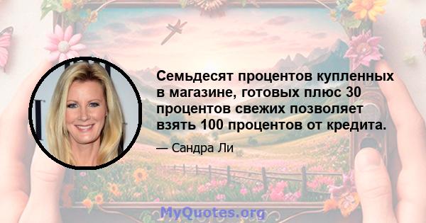 Семьдесят процентов купленных в магазине, готовых плюс 30 процентов свежих позволяет взять 100 процентов от кредита.