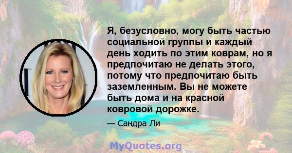 Я, безусловно, могу быть частью социальной группы и каждый день ходить по этим коврам, но я предпочитаю не делать этого, потому что предпочитаю быть заземленным. Вы не можете быть дома и на красной ковровой дорожке.