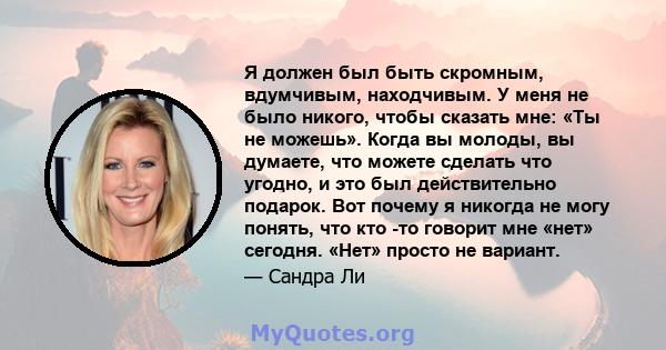 Я должен был быть скромным, вдумчивым, находчивым. У меня не было никого, чтобы сказать мне: «Ты не можешь». Когда вы молоды, вы думаете, что можете сделать что угодно, и это был действительно подарок. Вот почему я