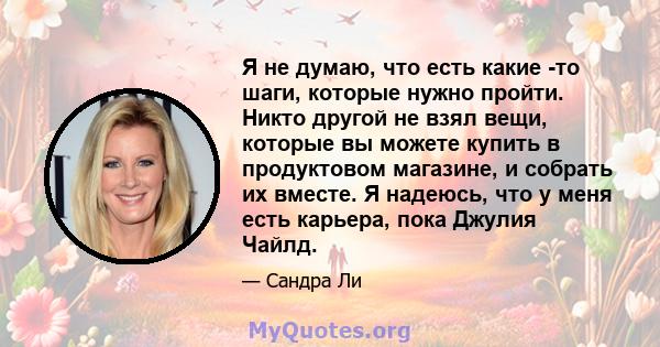 Я не думаю, что есть какие -то шаги, которые нужно пройти. Никто другой не взял вещи, которые вы можете купить в продуктовом магазине, и собрать их вместе. Я надеюсь, что у меня есть карьера, пока Джулия Чайлд.