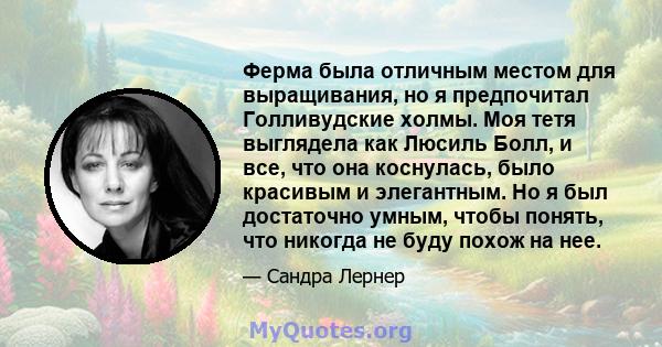 Ферма была отличным местом для выращивания, но я предпочитал Голливудские холмы. Моя тетя выглядела как Люсиль Болл, и все, что она коснулась, было красивым и элегантным. Но я был достаточно умным, чтобы понять, что