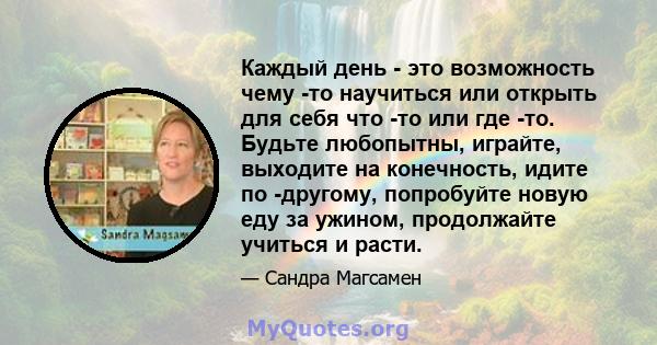 Каждый день - это возможность чему -то научиться или открыть для себя что -то или где -то. Будьте любопытны, играйте, выходите на конечность, идите по -другому, попробуйте новую еду за ужином, продолжайте учиться и