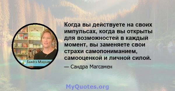 Когда вы действуете на своих импульсах, когда вы открыты для возможностей в каждый момент, вы заменяете свои страхи самопониманием, самооценкой и личной силой.