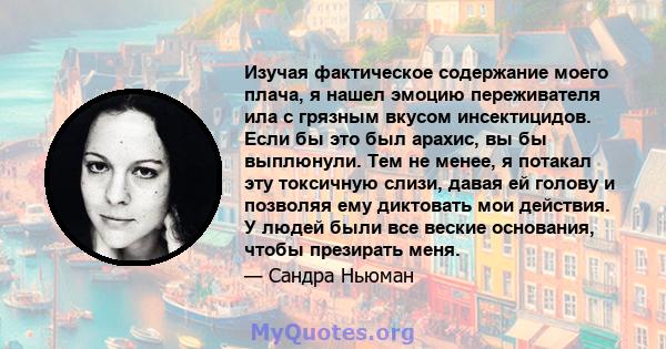 Изучая фактическое содержание моего плача, я нашел эмоцию переживателя ила с грязным вкусом инсектицидов. Если бы это был арахис, вы бы выплюнули. Тем не менее, я потакал эту токсичную слизи, давая ей голову и позволяя