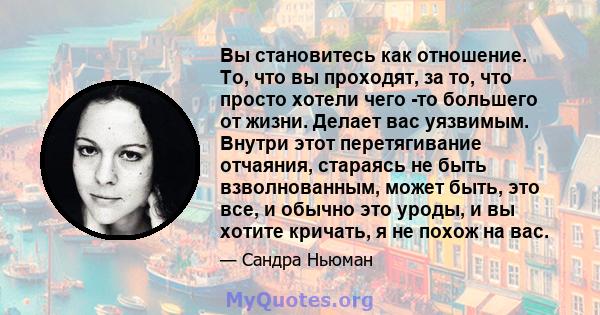 Вы становитесь как отношение. То, что вы проходят, за то, что просто хотели чего -то большего от жизни. Делает вас уязвимым. Внутри этот перетягивание отчаяния, стараясь не быть взволнованным, может быть, это все, и