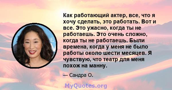 Как работающий актер, все, что я хочу сделать, это работать. Вот и все. Это ужасно, когда ты не работаешь. Это очень сложно, когда ты не работаешь. Были времена, когда у меня не было работы около шести месяцев. Я