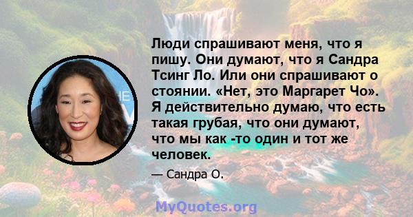 Люди спрашивают меня, что я пишу. Они думают, что я Сандра Тсинг Ло. Или они спрашивают о стоянии. «Нет, это Маргарет Чо». Я действительно думаю, что есть такая грубая, что они думают, что мы как -то один и тот же