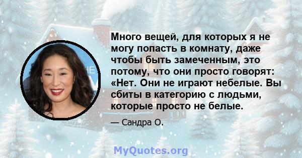 Много вещей, для которых я не могу попасть в комнату, даже чтобы быть замеченным, это потому, что они просто говорят: «Нет. Они не играют небелые. Вы сбиты в категорию с людьми, которые просто не белые.