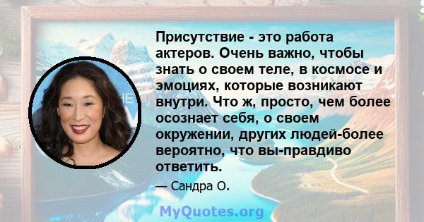 Присутствие - это работа актеров. Очень важно, чтобы знать о своем теле, в космосе и эмоциях, которые возникают внутри. Что ж, просто, чем более осознает себя, о своем окружении, других людей-более вероятно, что