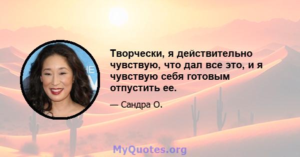 Творчески, я действительно чувствую, что дал все это, и я чувствую себя готовым отпустить ее.