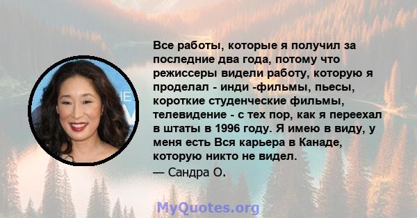 Все работы, которые я получил за последние два года, потому что режиссеры видели работу, которую я проделал - инди -фильмы, пьесы, короткие студенческие фильмы, телевидение - с тех пор, как я переехал в штаты в 1996