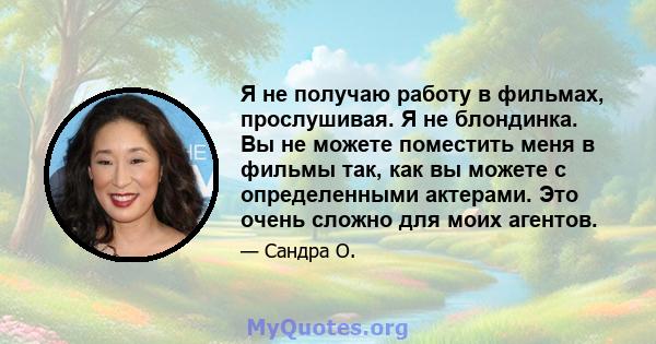 Я не получаю работу в фильмах, прослушивая. Я не блондинка. Вы не можете поместить меня в фильмы так, как вы можете с определенными актерами. Это очень сложно для моих агентов.