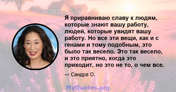 Я приравниваю славу к людям, которые знают вашу работу, людей, которые увидят вашу работу. Но все эти вещи, как и с генами и тому подобным, это было так весело. Это так весело, и это приятно, когда это приходит, но это