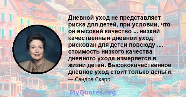 Дневной уход не представляет риска для детей, при условии, что он высокий качество ... низкий качественный дневной уход рискован для детей повсюду .... стоимость низкого качества дневного ухода измеряется в жизни детей. 