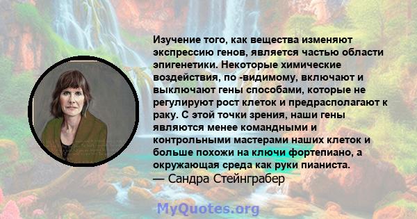 Изучение того, как вещества изменяют экспрессию генов, является частью области эпигенетики. Некоторые химические воздействия, по -видимому, включают и выключают гены способами, которые не регулируют рост клеток и