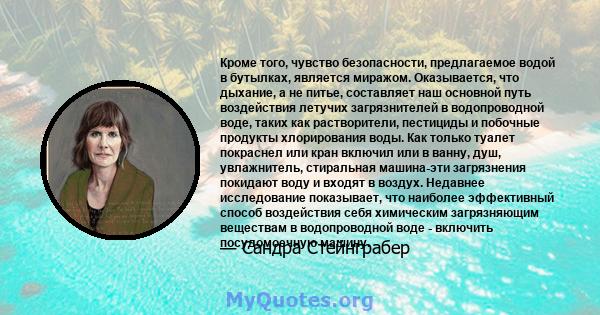 Кроме того, чувство безопасности, предлагаемое водой в бутылках, является миражом. Оказывается, что дыхание, а не питье, составляет наш основной путь воздействия летучих загрязнителей в водопроводной воде, таких как