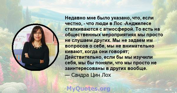 Недавно мне было указано, что, если честно, - что люди в Лос -Анджелесе сталкиваются с атмосферой. То есть на общественных мероприятиях мы просто не слушаем других. Мы не задаем им вопросов о себе, мы не внимательно