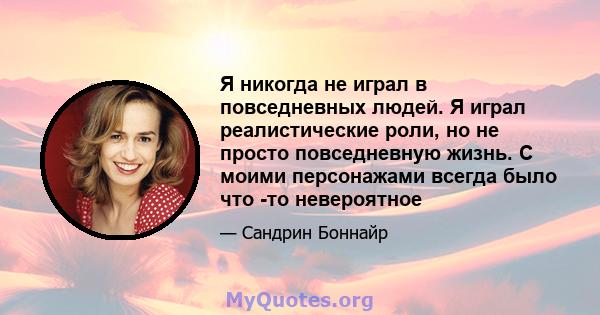 Я никогда не играл в повседневных людей. Я играл реалистические роли, но не просто повседневную жизнь. С моими персонажами всегда было что -то невероятное