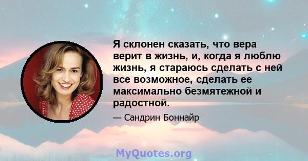 Я склонен сказать, что вера верит в жизнь, и, когда я люблю жизнь, я стараюсь сделать с ней все возможное, сделать ее максимально безмятежной и радостной.