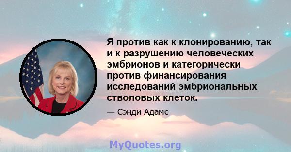 Я против как к клонированию, так и к разрушению человеческих эмбрионов и категорически против финансирования исследований эмбриональных стволовых клеток.