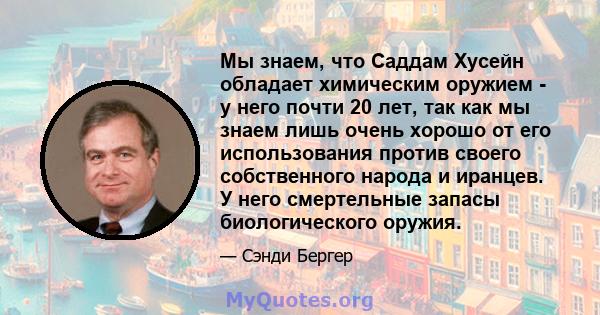 Мы знаем, что Саддам Хусейн обладает химическим оружием - у него почти 20 лет, так как мы знаем лишь очень хорошо от его использования против своего собственного народа и иранцев. У него смертельные запасы