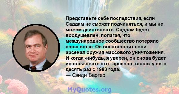 Представьте себе последствия, если Саддам не сможет подчиняться, и мы не можем действовать. Саддам будет воодушевлен, полагая, что международное сообщество потеряло свою волю. Он восстановит свой арсенал оружия