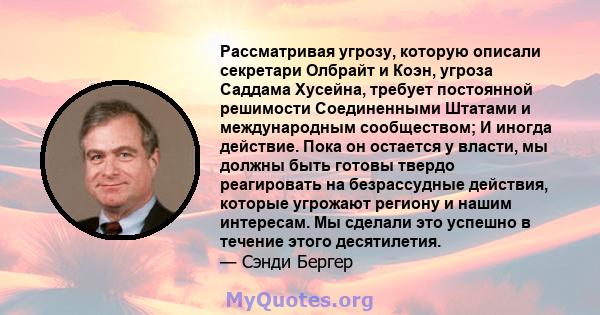 Рассматривая угрозу, которую описали секретари Олбрайт и Коэн, угроза Саддама Хусейна, требует постоянной решимости Соединенными Штатами и международным сообществом; И иногда действие. Пока он остается у власти, мы