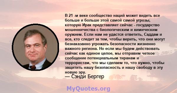 В 21 -м веке сообщество наций может видеть все больше и больше этой самой самой угрозы, которую Ирак представляет сейчас - государство мошенничества с биологическим и химическим оружием. Если нам не удастся ответить,