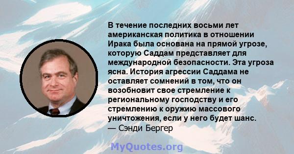 В течение последних восьми лет американская политика в отношении Ирака была основана на прямой угрозе, которую Саддам представляет для международной безопасности. Эта угроза ясна. История агрессии Саддама не оставляет